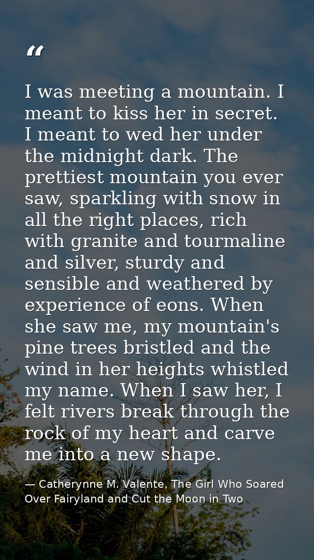 I was meeting a mountain. I meant to kiss her in secret. I meant to wed her under the midnight dark. The prettiest mount — Catherynne M. Valente, The Girl Who Soared Over Fairyland and Cut the Moon in Two