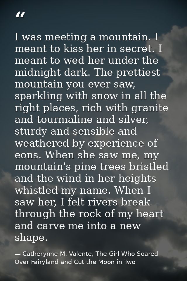 I was meeting a mountain. I meant to kiss her in secret. I meant to wed her under the midnight dark. The prettiest mount — Catherynne M. Valente, The Girl Who Soared Over Fairyland and Cut the Moon in Two