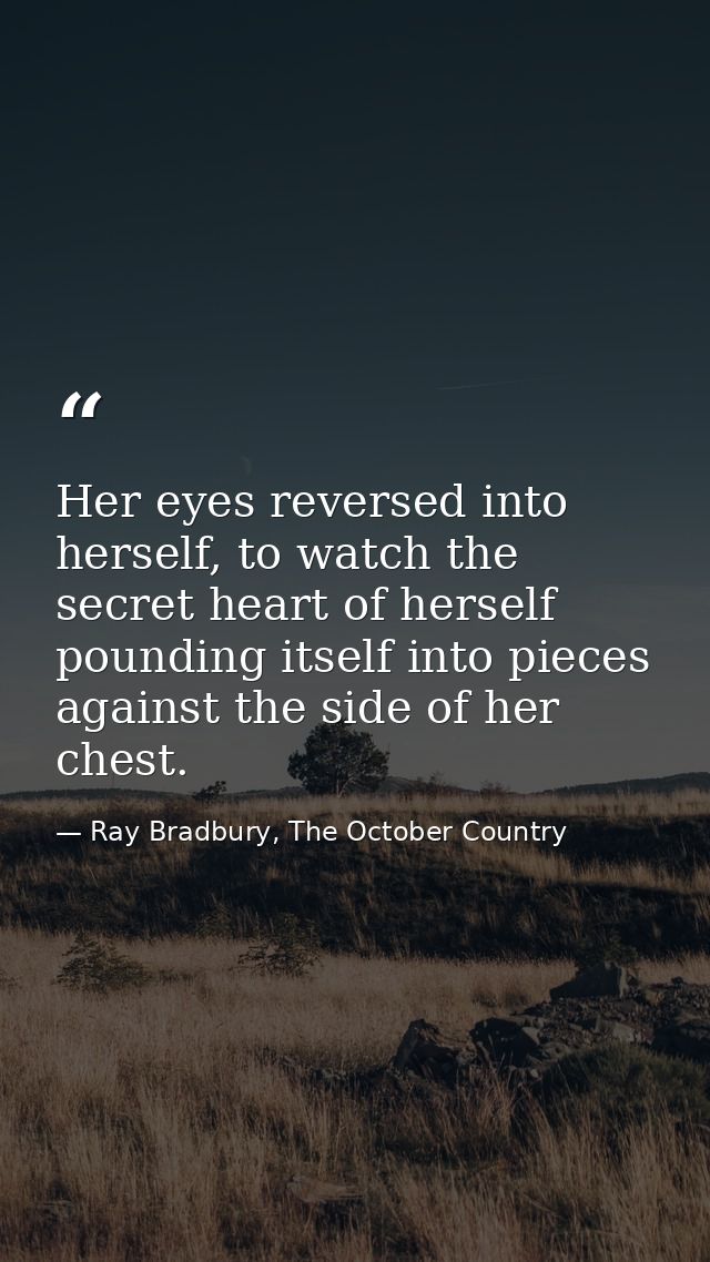 Her eyes reversed into herself, to watch the secret heart of herself pounding itself into pieces against the side of her — Ray Bradbury, The October Country