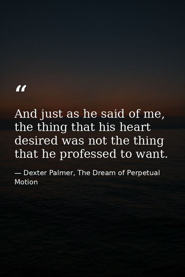And just as he said of me, the thing that his heart desired was not the thing that he professed to want. — Dexter Palmer, The Dream of Perpetual Motion