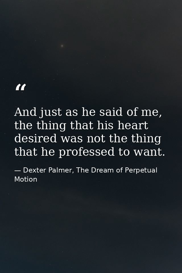 And just as he said of me, the thing that his heart desired was not the thing that he professed to want. — Dexter Palmer, The Dream of Perpetual Motion