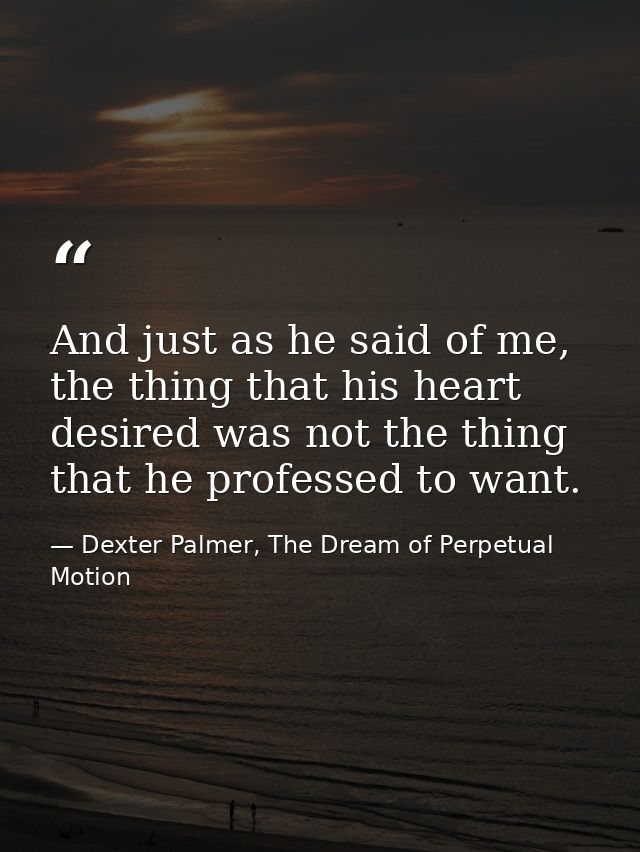 And just as he said of me, the thing that his heart desired was not the thing that he professed to want. — Dexter Palmer, The Dream of Perpetual Motion