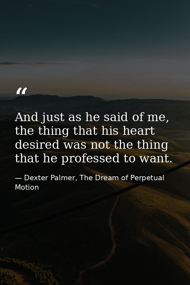 And just as he said of me, the thing that his heart desired was not the thing that he professed to want. — Dexter Palmer, The Dream of Perpetual Motion