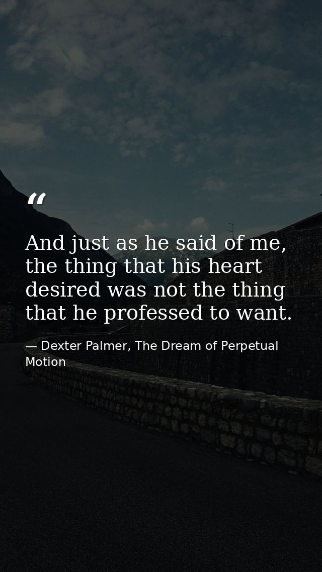 And just as he said of me, the thing that his heart desired was not the thing that he professed to want. — Dexter Palmer, The Dream of Perpetual Motion