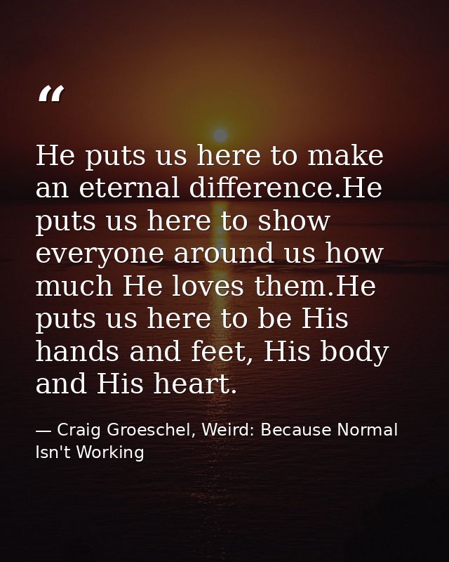He puts us here to make an eternal difference.He puts us here to show everyone around us how much He loves them.He puts  — Craig Groeschel, Weird: Because Normal Isn't Working