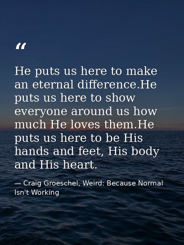 He puts us here to make an eternal difference.He puts us here to show everyone around us how much He loves them.He puts  — Craig Groeschel, Weird: Because Normal Isn't Working