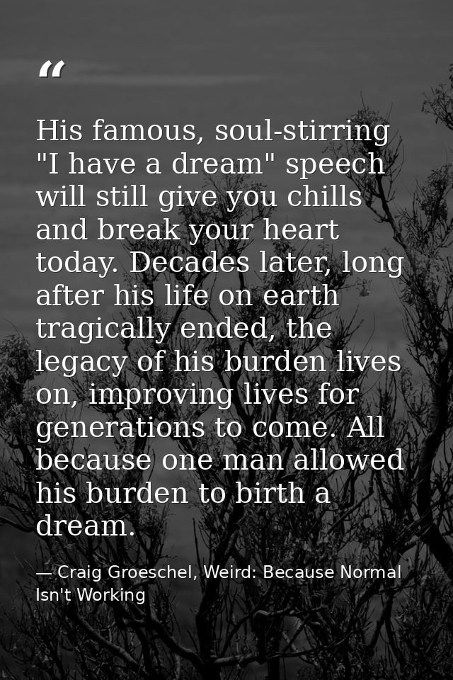 His famous, soul-stirring "I have a dream" speech will still give you chills and break your heart today. Decades later,  — Craig Groeschel, Weird: Because Normal Isn't Working