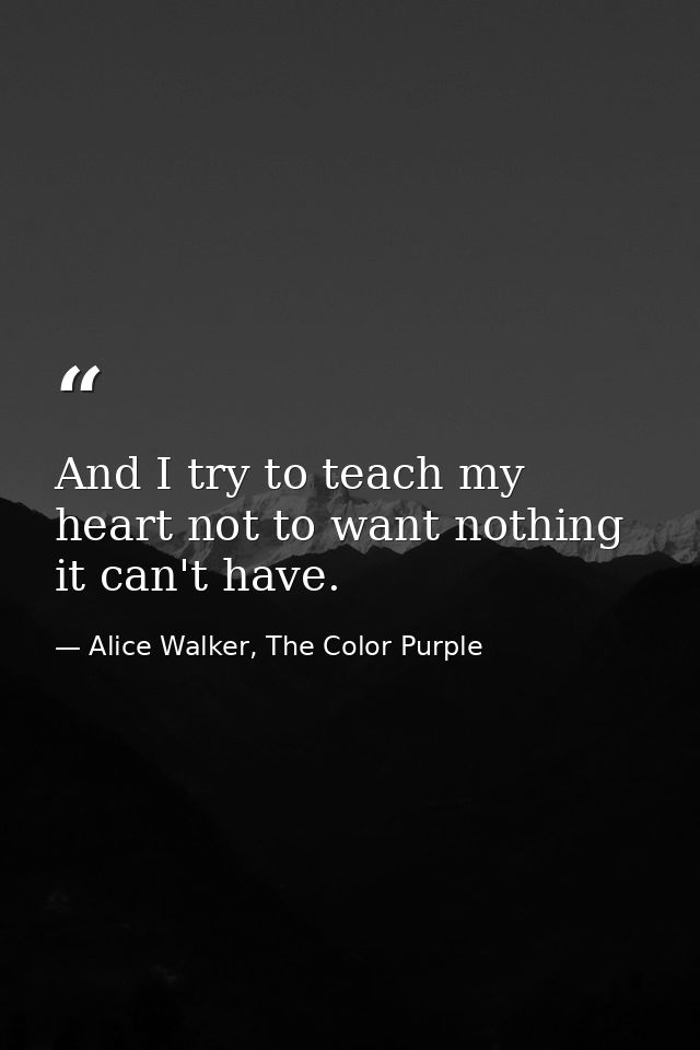 And I try to teach my heart not to want nothing it can't have. — Alice Walker, The Color Purple