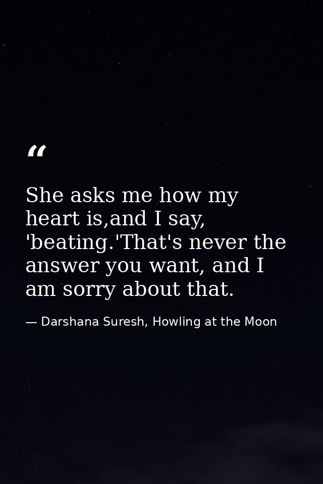 She asks me how my heart is,and I say, 'beating.'That's never the answer you want, and I am sorry about that. — Darshana Suresh, Howling at the Moon