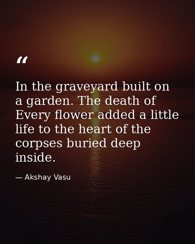 In the graveyard built on a garden. The death of Every flower added a little life to the heart of the corpses buried dee — Akshay Vasu