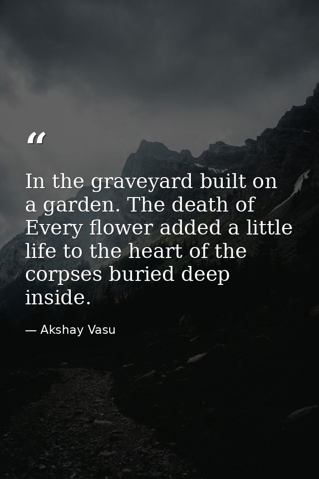 In the graveyard built on a garden. The death of Every flower added a little life to the heart of the corpses buried dee — Akshay Vasu