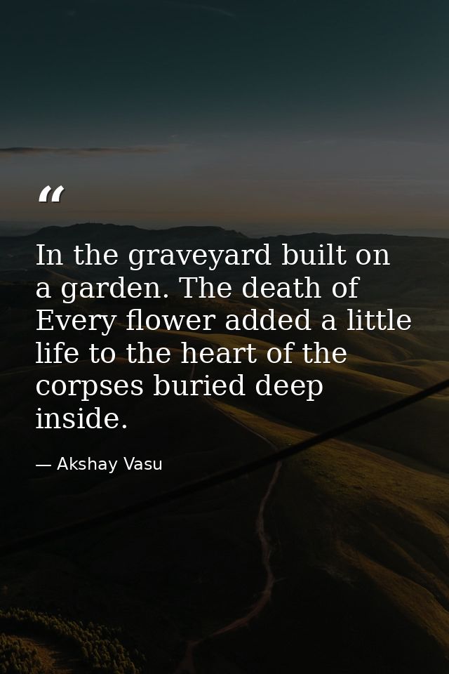 In the graveyard built on a garden. The death of Every flower added a little life to the heart of the corpses buried dee — Akshay Vasu