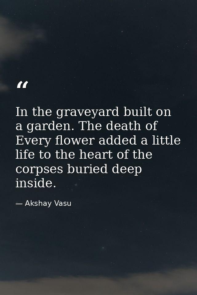 In the graveyard built on a garden. The death of Every flower added a little life to the heart of the corpses buried dee — Akshay Vasu