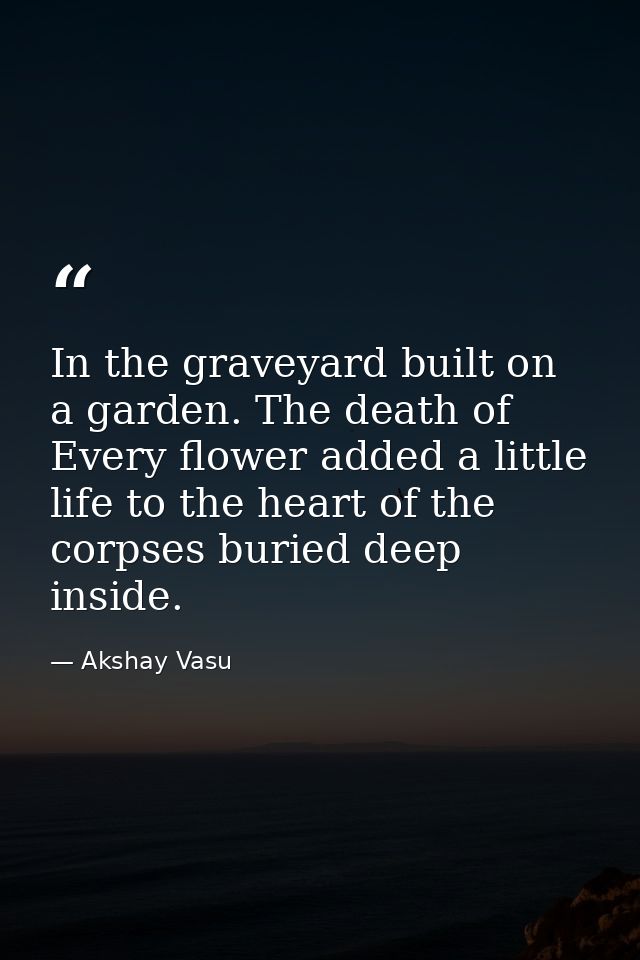 In the graveyard built on a garden. The death of Every flower added a little life to the heart of the corpses buried dee — Akshay Vasu