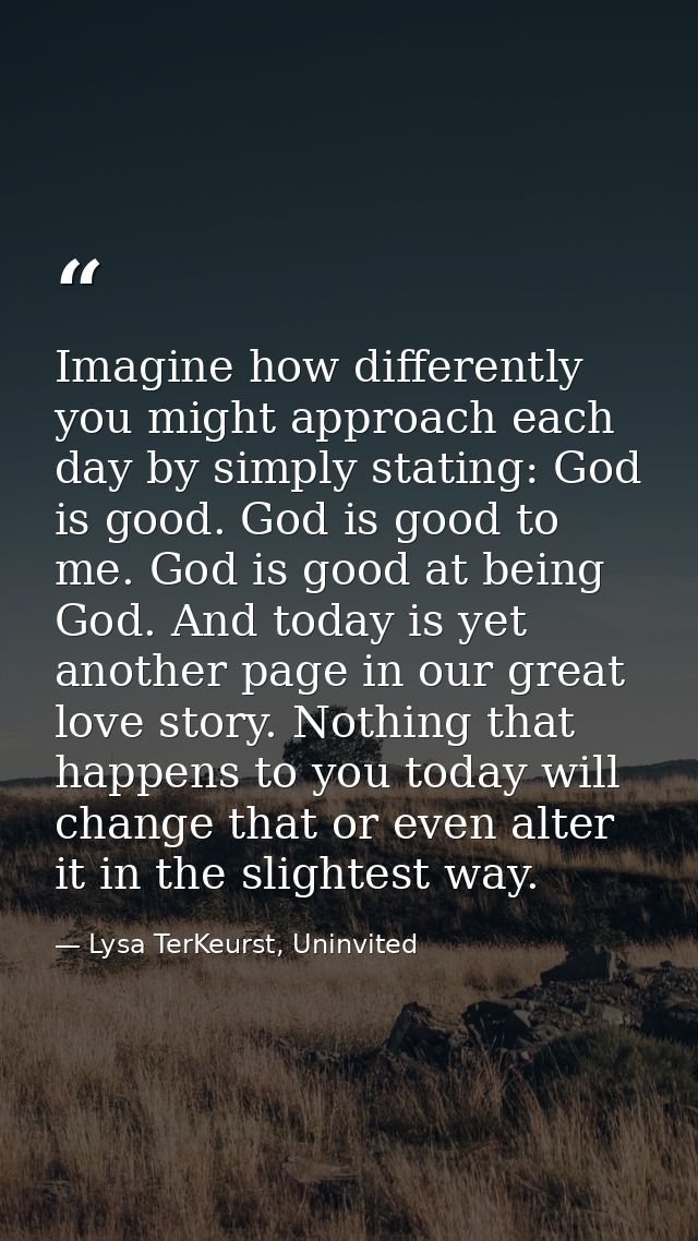 Imagine how differently you might approach each day by simply stating: God is good. God is good to me. God is good at be — Lysa TerKeurst, Uninvited