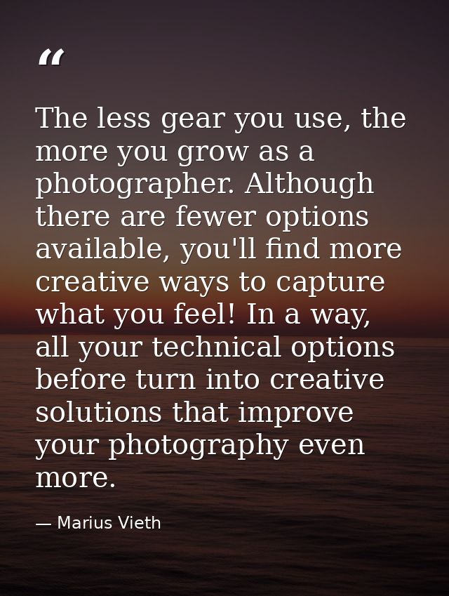The less gear you use, the more you grow as a photographer. Although there are fewer options available, you'll find more — Marius Vieth
