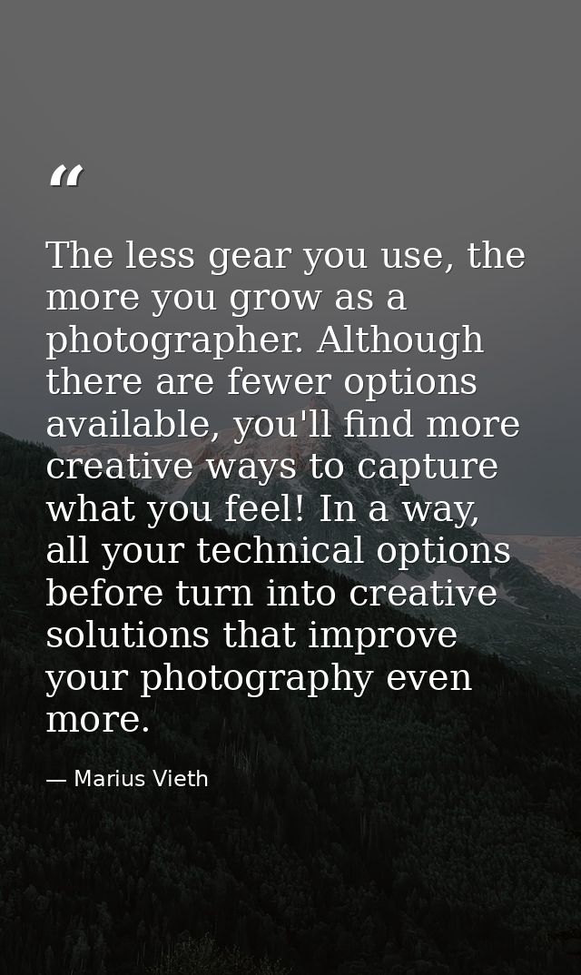 The less gear you use, the more you grow as a photographer. Although there are fewer options available, you'll find more — Marius Vieth