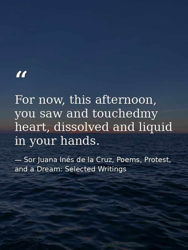For now, this afternoon, you saw and touchedmy heart, dissolved and liquid in your hands. — Sor Juana Inés de la Cruz, Poems, Protest, and a Dream: Selected Writings
