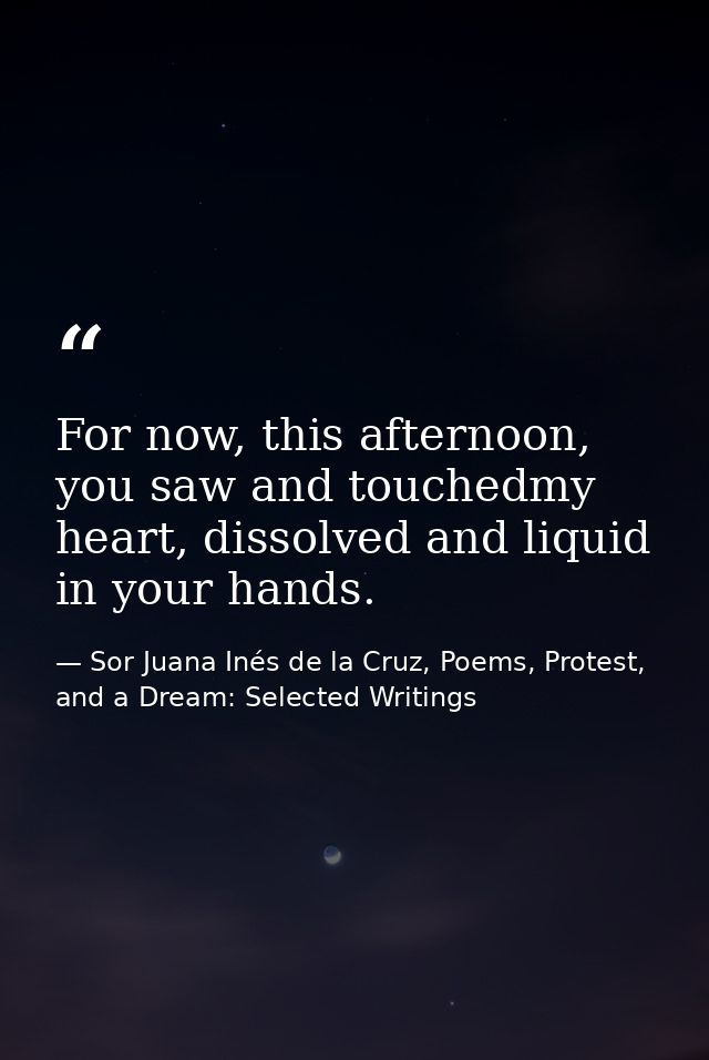 For now, this afternoon, you saw and touchedmy heart, dissolved and liquid in your hands. — Sor Juana Inés de la Cruz, Poems, Protest, and a Dream: Selected Writings