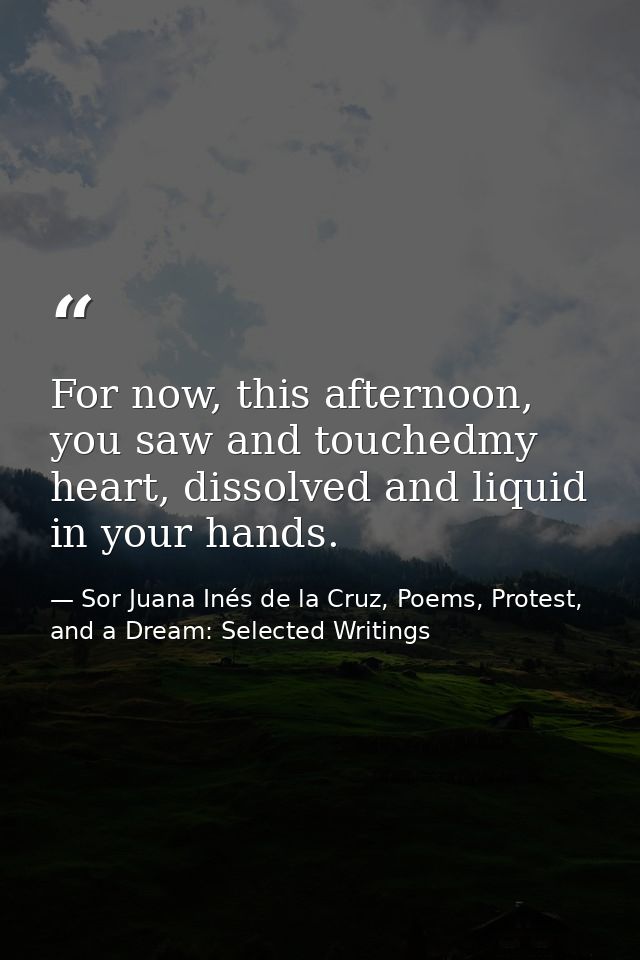 For now, this afternoon, you saw and touchedmy heart, dissolved and liquid in your hands. — Sor Juana Inés de la Cruz, Poems, Protest, and a Dream: Selected Writings