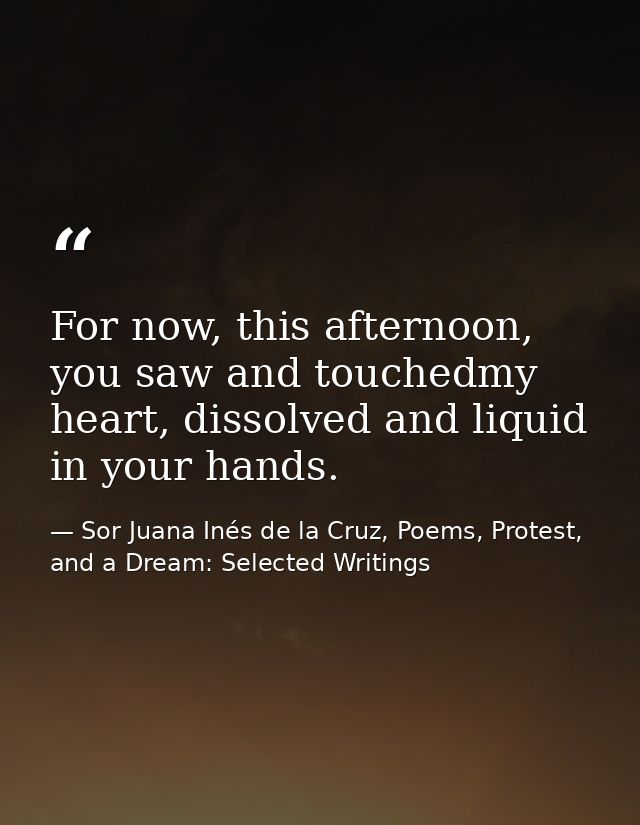 For now, this afternoon, you saw and touchedmy heart, dissolved and liquid in your hands. — Sor Juana Inés de la Cruz, Poems, Protest, and a Dream: Selected Writings