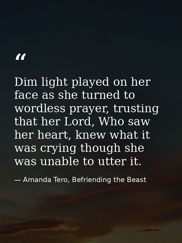 Dim light played on her face as she turned to wordless prayer, trusting that her Lord, Who saw her heart, knew what it w — Amanda Tero, Befriending the Beast