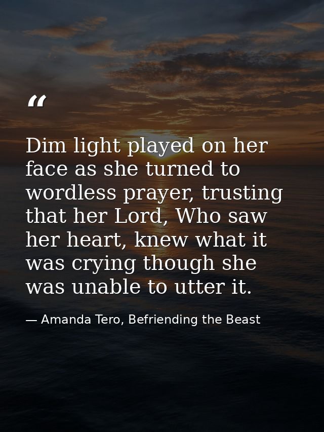 Dim light played on her face as she turned to wordless prayer, trusting that her Lord, Who saw her heart, knew what it w — Amanda Tero, Befriending the Beast