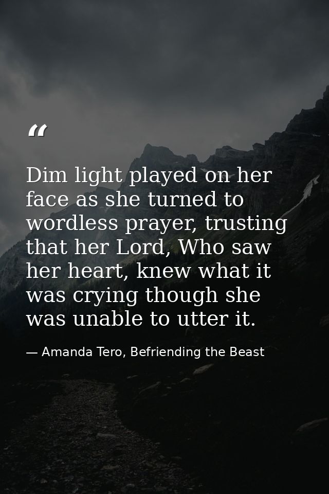 Dim light played on her face as she turned to wordless prayer, trusting that her Lord, Who saw her heart, knew what it w — Amanda Tero, Befriending the Beast