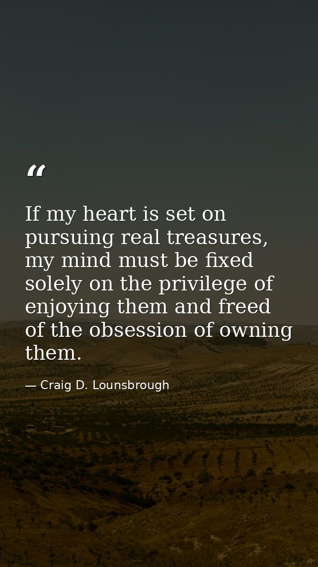 If my heart is set on pursuing real treasures, my mind must be fixed solely on the privilege of enjoying them and freed  — Craig D. Lounsbrough