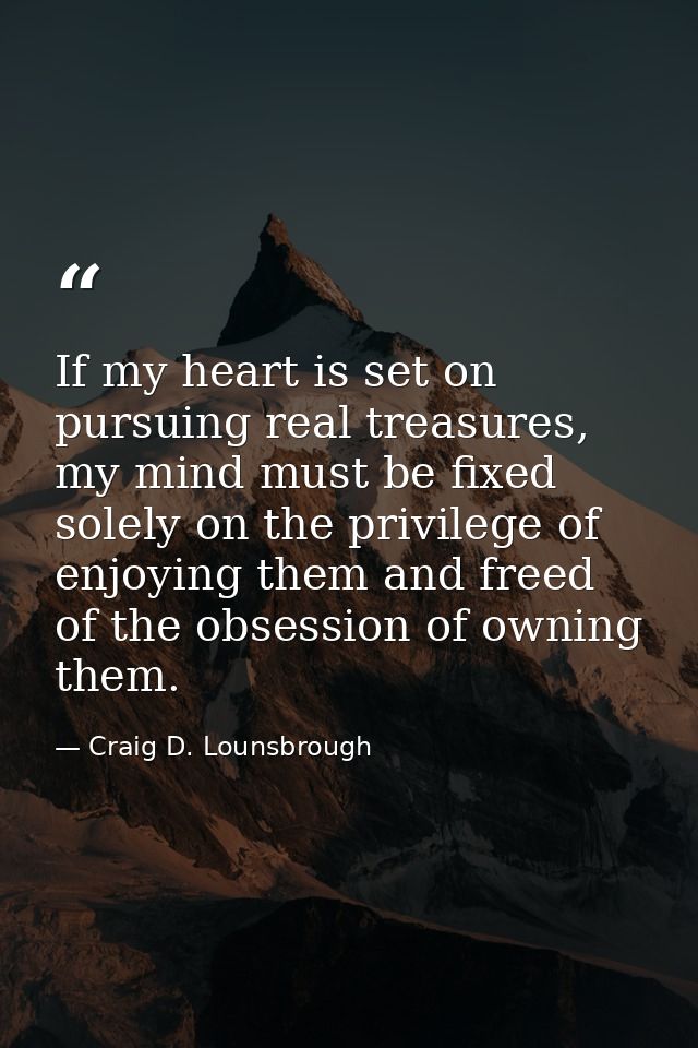 If my heart is set on pursuing real treasures, my mind must be fixed solely on the privilege of enjoying them and freed  — Craig D. Lounsbrough