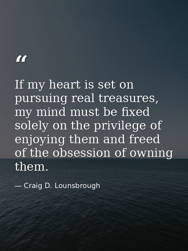 If my heart is set on pursuing real treasures, my mind must be fixed solely on the privilege of enjoying them and freed  — Craig D. Lounsbrough