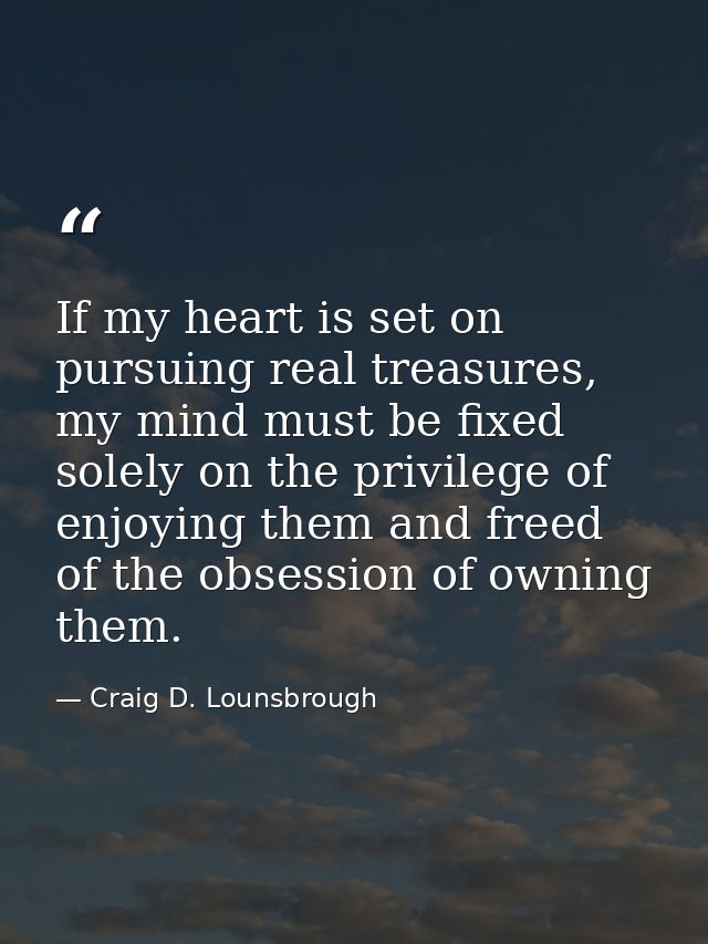If my heart is set on pursuing real treasures, my mind must be fixed solely on the privilege of enjoying them and freed  — Craig D. Lounsbrough