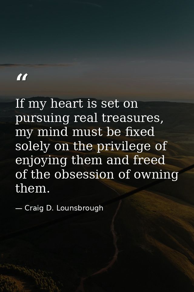 If my heart is set on pursuing real treasures, my mind must be fixed solely on the privilege of enjoying them and freed  — Craig D. Lounsbrough