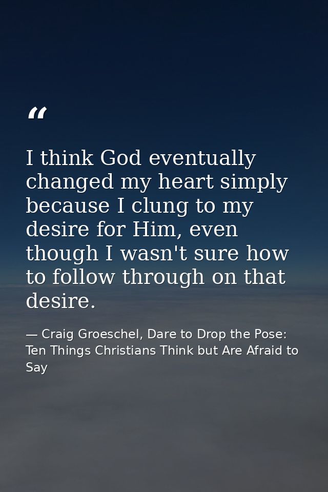 I think God eventually changed my heart simply because I clung to my desire for Him, even though I wasn't sure how to fo — Craig Groeschel, Dare to Drop the Pose: Ten Things Christians Think but Are Afraid to Say