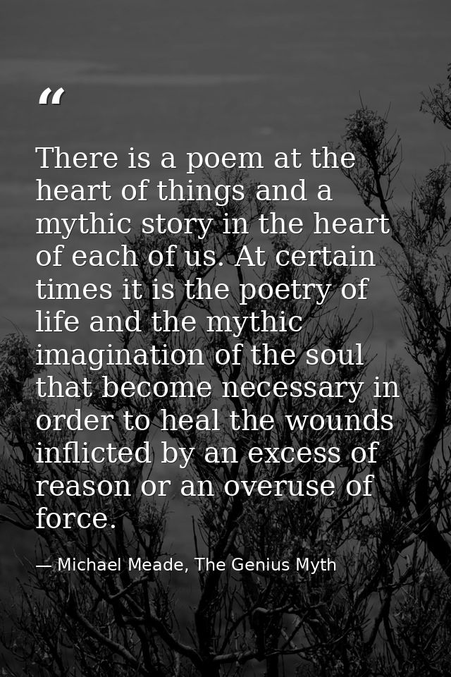 There is a poem at the heart of things and a mythic story in the heart of each of us. At certain times it is the poetry  — Michael Meade, The Genius Myth