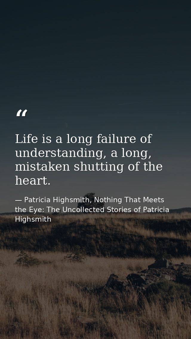 Life is a long failure of understanding, a long, mistaken shutting of the heart. — Patricia Highsmith, Nothing That Meets the Eye: The Uncollected Stories of Patricia Highsmith