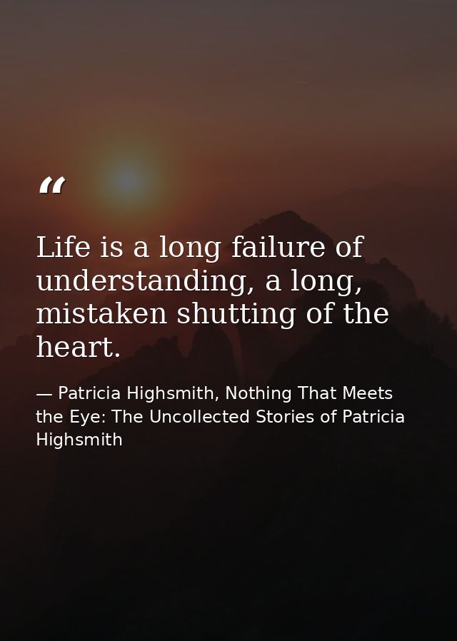 Life is a long failure of understanding, a long, mistaken shutting of the heart. — Patricia Highsmith, Nothing That Meets the Eye: The Uncollected Stories of Patricia Highsmith