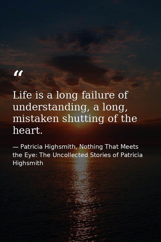 Life is a long failure of understanding, a long, mistaken shutting of the heart. — Patricia Highsmith, Nothing That Meets the Eye: The Uncollected Stories of Patricia Highsmith
