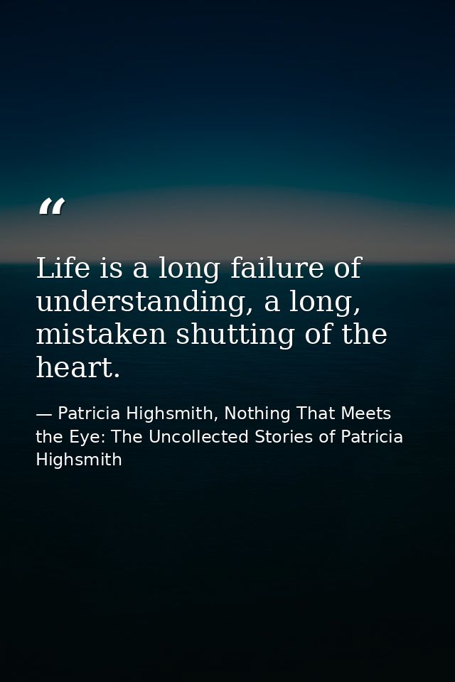 Life is a long failure of understanding, a long, mistaken shutting of the heart. — Patricia Highsmith, Nothing That Meets the Eye: The Uncollected Stories of Patricia Highsmith