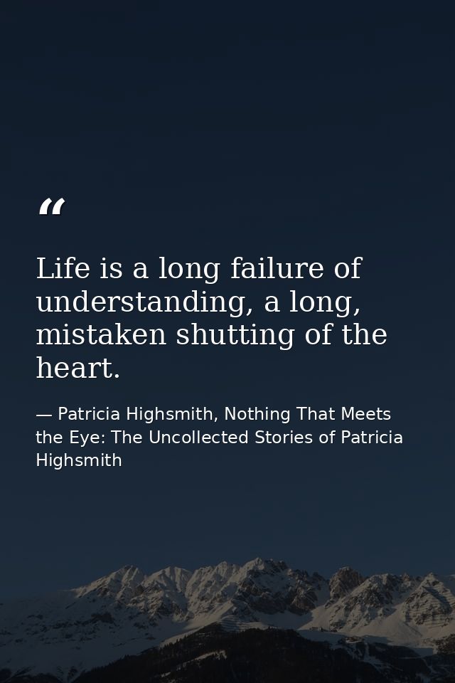 Life is a long failure of understanding, a long, mistaken shutting of the heart. — Patricia Highsmith, Nothing That Meets the Eye: The Uncollected Stories of Patricia Highsmith