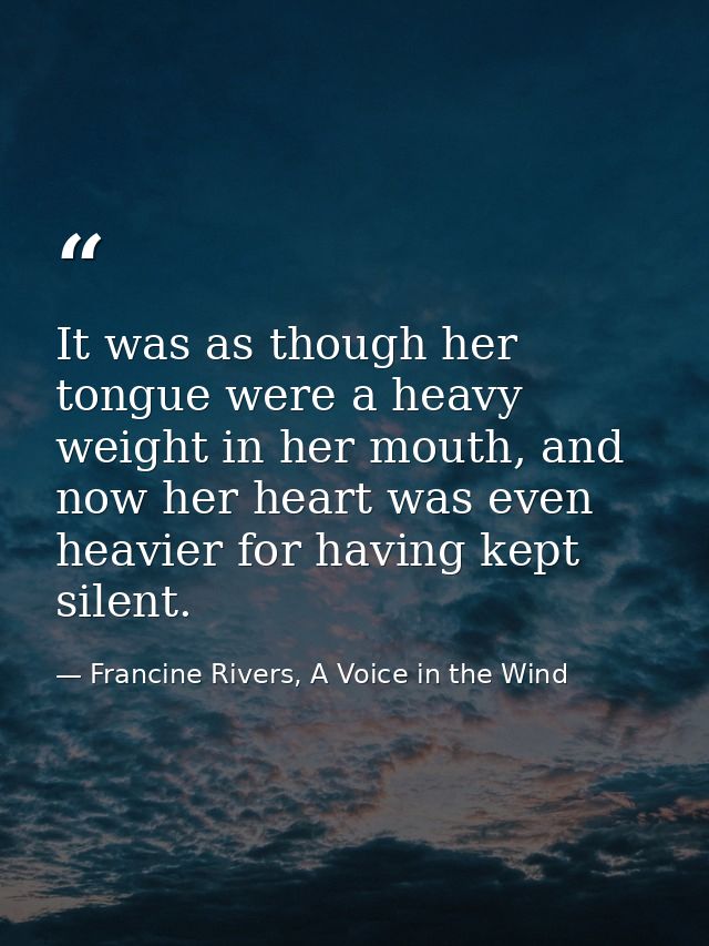 It was as though her tongue were a heavy weight in her mouth, and now her heart was even heavier for having kept silent. — Francine Rivers, A Voice in the Wind