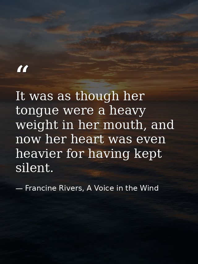 It was as though her tongue were a heavy weight in her mouth, and now her heart was even heavier for having kept silent. — Francine Rivers, A Voice in the Wind