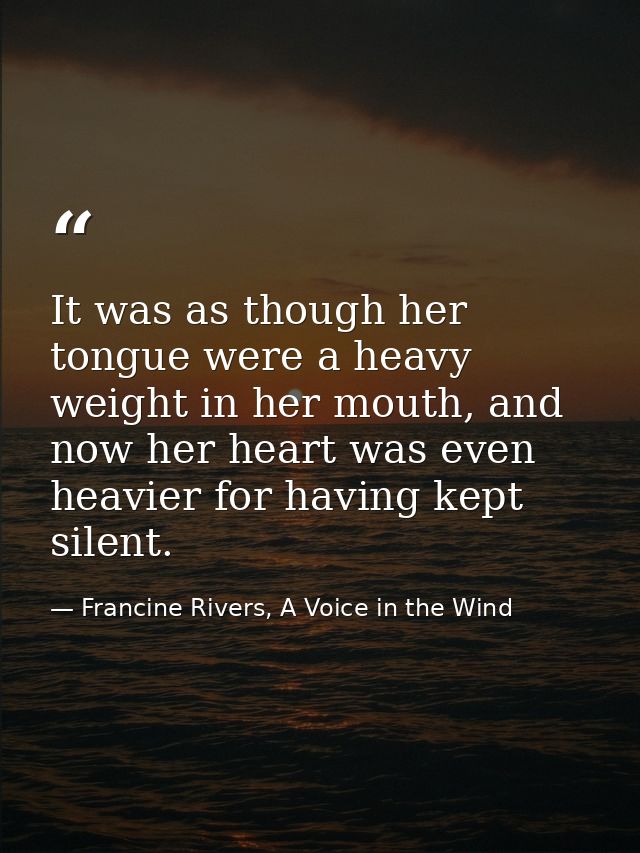 It was as though her tongue were a heavy weight in her mouth, and now her heart was even heavier for having kept silent. — Francine Rivers, A Voice in the Wind