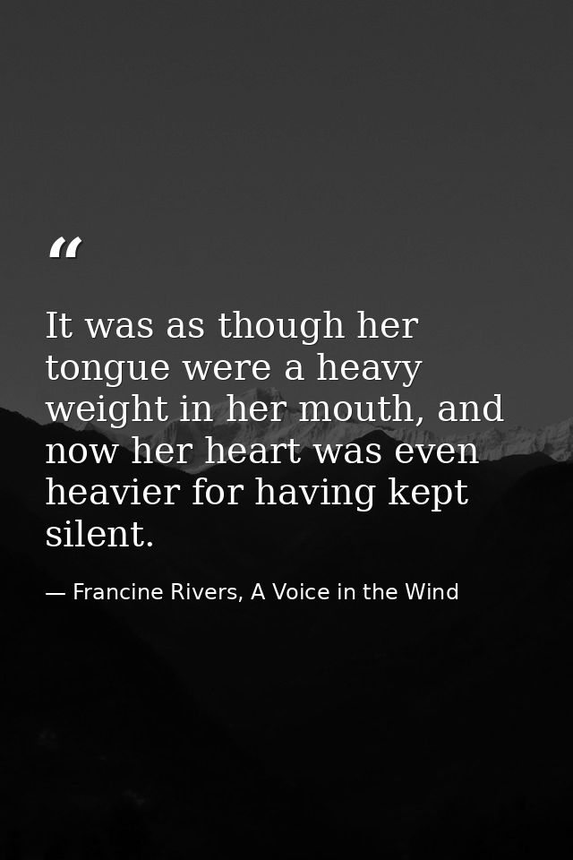 It was as though her tongue were a heavy weight in her mouth, and now her heart was even heavier for having kept silent. — Francine Rivers, A Voice in the Wind