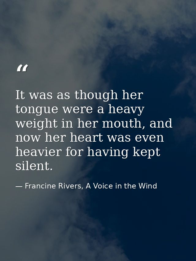 It was as though her tongue were a heavy weight in her mouth, and now her heart was even heavier for having kept silent. — Francine Rivers, A Voice in the Wind