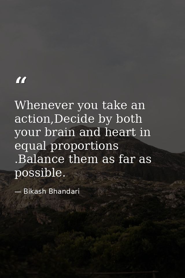 Whenever you take an action,Decide by both your brain and heart in equal proportions .Balance them as far as possible. — Bikash Bhandari