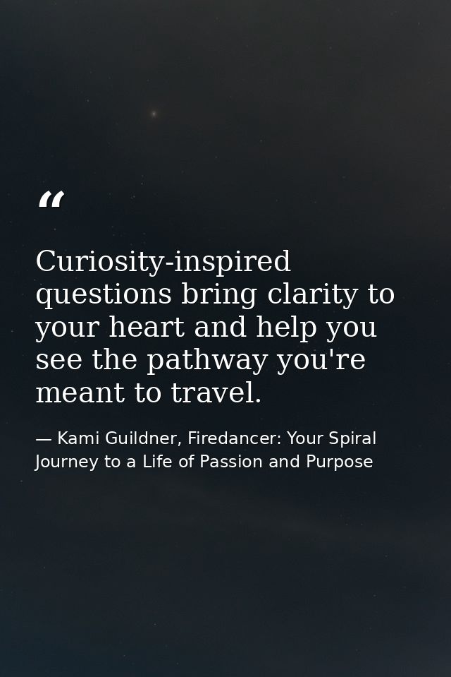 Curiosity-inspired questions bring clarity to your heart and help you see the pathway you're meant to travel. — Kami Guildner, Firedancer: Your Spiral Journey to a Life of Passion and Purpose