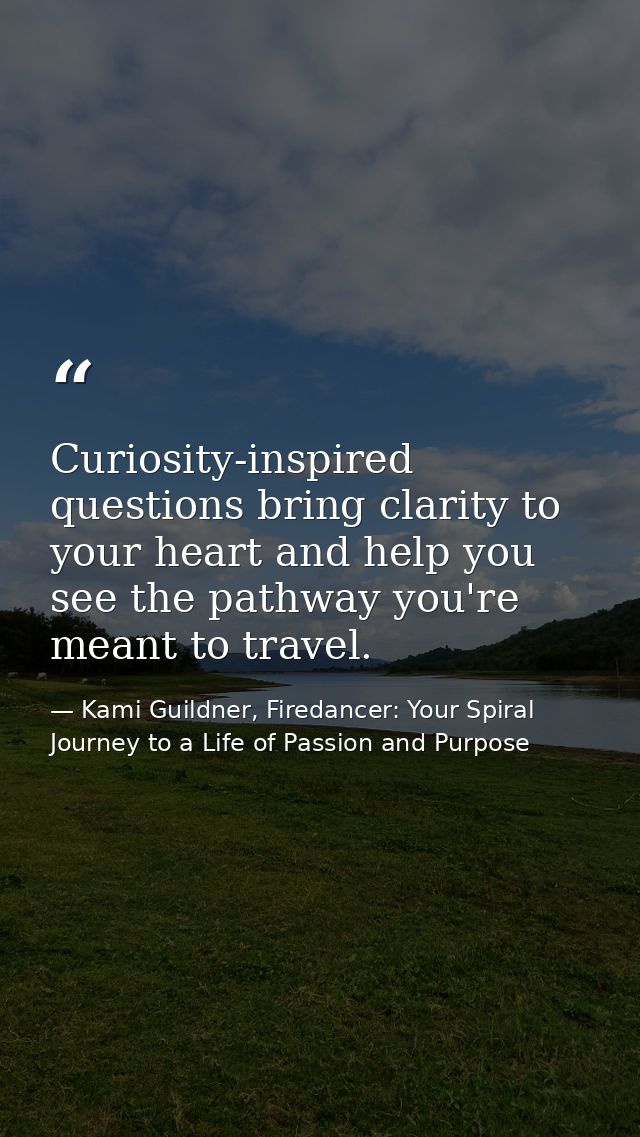 Curiosity-inspired questions bring clarity to your heart and help you see the pathway you're meant to travel. — Kami Guildner, Firedancer: Your Spiral Journey to a Life of Passion and Purpose