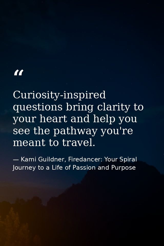 Curiosity-inspired questions bring clarity to your heart and help you see the pathway you're meant to travel. — Kami Guildner, Firedancer: Your Spiral Journey to a Life of Passion and Purpose