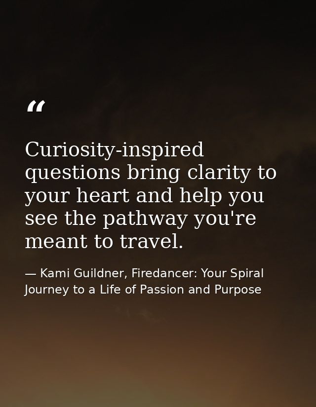 Curiosity-inspired questions bring clarity to your heart and help you see the pathway you're meant to travel. — Kami Guildner, Firedancer: Your Spiral Journey to a Life of Passion and Purpose